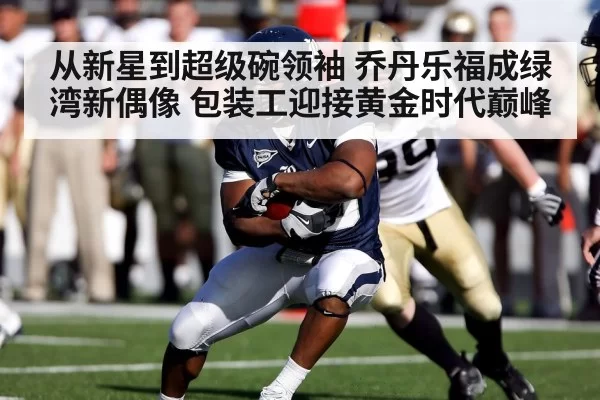 从新星到超级碗领袖 乔丹乐福成绿湾新偶像 包装工迎接黄金时代巅峰
