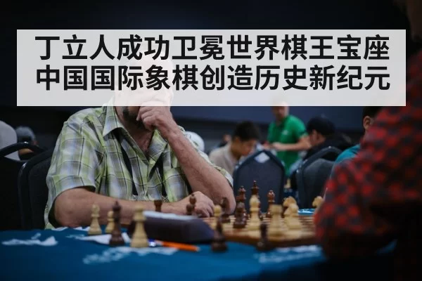丁立人成功卫冕世界棋王宝座中国国际象棋创造历史新纪元